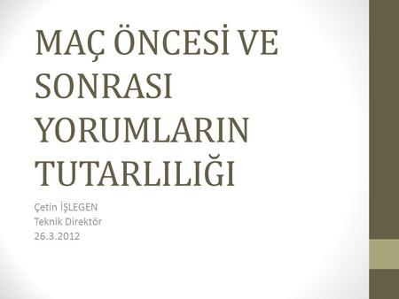 MAÇ ÖNCESİ VE SONRASI YORUMLARIN TUTARLILIĞI Çetin İŞLEGEN Teknik Direktör 26.3.2012.