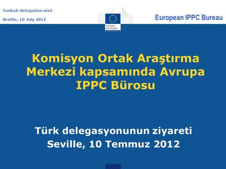 Turkish delegation visit Seville, 10 July 2012 European IPPC Bureau Komisyon Ortak Araştırma Merkezi kapsamında Avrupa IPPC Bürosu Türk delegasyonunun.