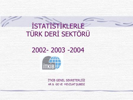 İSTATİSTİKLERLE TÜRK DERİ SEKTÖRÜ 2002- 2003 -2004 İTKİB GENEL SEKRETERLİĞİ AR & GE VE MEVZUAT ŞUBESİ.