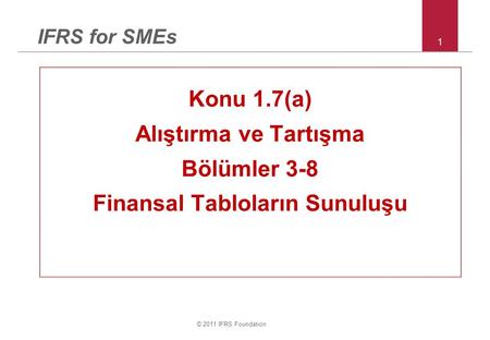© 2011 IFRS Foundation 1 IFRS for SMEs Konu 1.7(a) Alıştırma ve Tartışma Bölümler 3-8 Finansal Tabloların Sunuluşu.