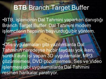 BTB Branch Target Buffer BTB, işlemcinin Dal Tahmini yaparken danıştığı Branch Target Buffer. Dal Tahmini modern işlemcilerin hepsinin başvurduğu bir yöntem.