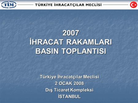 2007 İHRACAT RAKAMLARI BASIN TOPLANTISI Türkiye İhracatçılar Meclisi 2 OCAK 2008 Dış Ticaret Kompleksi İSTANBUL.