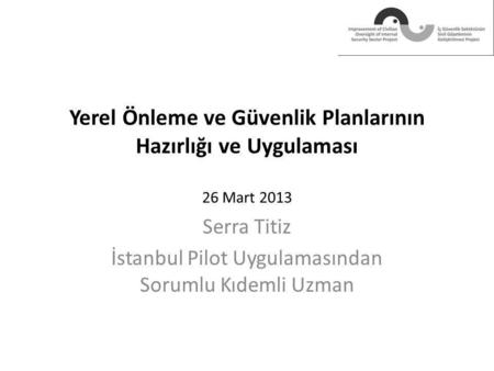 Yerel Önleme ve Güvenlik Planlarının Hazırlığı ve Uygulaması 26 Mart 2013 Serra Titiz İstanbul Pilot Uygulamasından Sorumlu Kıdemli Uzman.