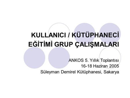 KULLANICI / KÜTÜPHANECİ EĞİTİMİ GRUP ÇALIŞMALARI ANKOS 5. Yıllık Toplantısı 16-18 Haziran 2005 Süleyman Demirel Kütüphanesi, Sakarya.