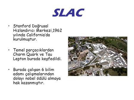 SLAC Stanford Doğrusal Hızlandırıcı Merkezi,1962 yılında California’da kurulmuştur. Temel parçacıklardan Charm Quark ve Tau Lepton burada keşfedildi. Burada.