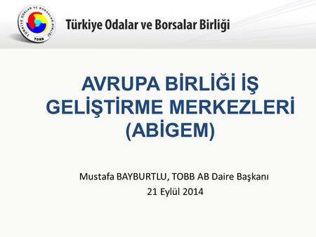 Türkiye Odalar ve Borsalar Birliği AVRUPA BİRLİĞİ İŞ GELİŞTİRME MERKEZLERİ (ABİGEM) Mustafa BAYBURTLU, TOBB AB Daire Başkanı 21 Eylül 2014.