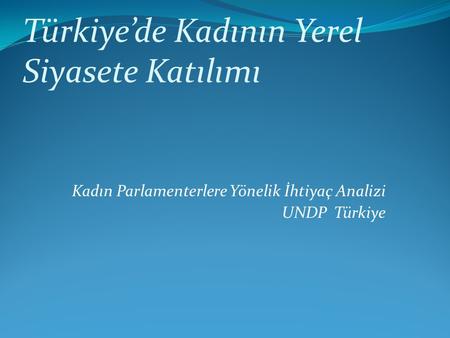 Kadın Parlamenterlere Yönelik İhtiyaç Analizi UNDP Türkiye Türkiye’de Kadının Yerel Siyasete Katılımı.