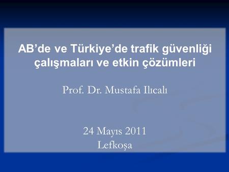 AB’de ve Türkiye’de trafik güvenliği çalışmaları ve etkin çözümleri Prof. Dr. Mustafa Ilıcalı 24 Mayıs 2011 Lefkoşa.
