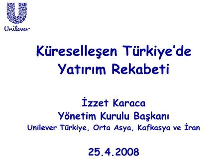 Küreselleşen Türkiye’de Yatırım Rekabeti İzzet Karaca Yönetim Kurulu Başkanı Unilever Türkiye, Orta Asya, Kafkasya ve İran 25.4.2008.