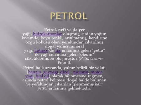 PETROL Petrol, neft ya da yer yağı, hidrokarbonlar oluşmuş, sudan yoğun kıvamda, koyu renkli, arıtılmamış, kendisine özgü kokusu olan, yeraltından çıkarılmış.