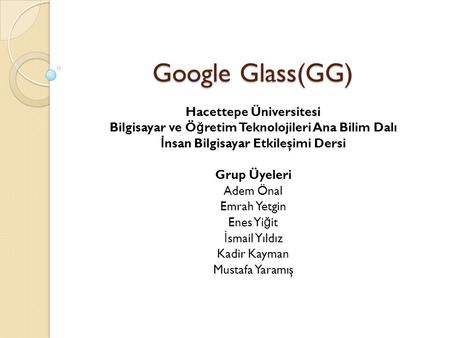 Google Glass(GG) Hacettepe Üniversitesi Bilgisayar ve Ö ğ retim Teknolojileri Ana Bilim Dalı İ nsan Bilgisayar Etkileşimi Dersi Grup Üyeleri Adem Önal.