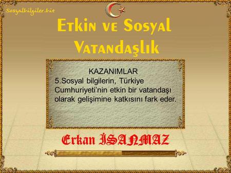 KAZANIMLAR 5.Sosyal bilgilerin, Türkiye Cumhuriyeti’nin etkin bir vatandaşı olarak gelişimine katkısını fark eder.
