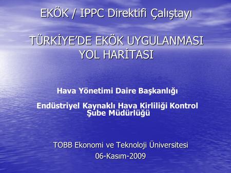 EKÖK / IPPC Direktifi Çalıştayı TÜRKİYE’DE EKÖK UYGULANMASI YOL HARİTASI TOBB Ekonomi ve Teknoloji Üniversitesi 06-Kasım-2009 Hava Yönetimi Daire Başkanlığı.