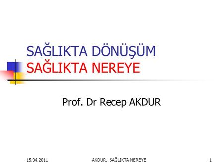 SAĞLIKTA DÖNÜŞÜM SAĞLIKTA NEREYE Prof. Dr Recep AKDUR AKDUR, SAĞLIKTA NEREYE115.04.2011.