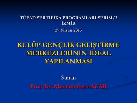 TÜFAD SERTİFİKA PROGRAMLARI SERİSİ/3 İZMİR 29 Nisan 2013 KULÜP GENÇLİK GELİŞTİRME MERKEZLERİNİN İDEAL YAPILANMASI Sunan Prof. Dr.Mustafa Ferit ACAR.