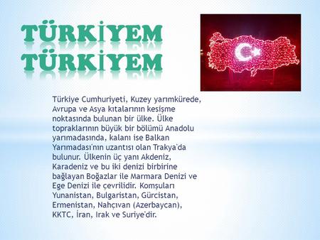 TÜRKİYEM TÜRKİYEM Türkiye Cumhuriyeti, Kuzey yarımkürede, Avrupa ve Asya kıtalarının kesişme noktasında bulunan bir ülke. Ülke topraklarının büyük bir.