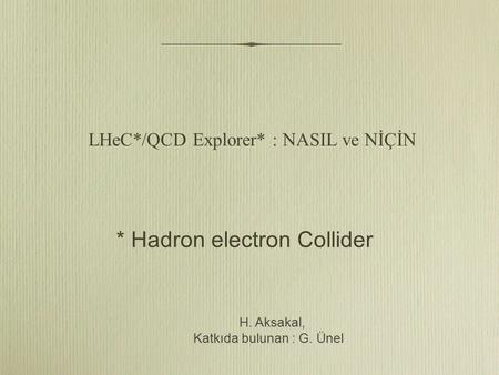 LHeC*/QCD Explorer* : NASIL ve NİÇİN H. Aksakal, H. Aksakal, Katkıda bulunan : G. Ünel * Hadron electron Collider.