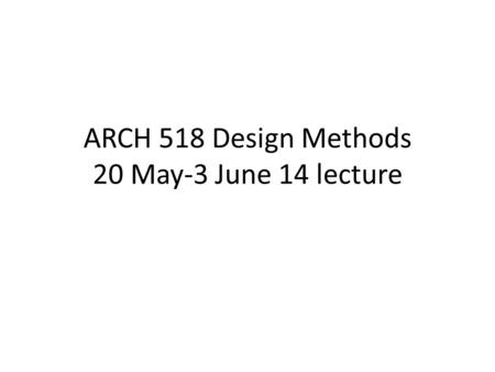 ARCH 518 Design Methods 20 May-3 June 14 lecture.