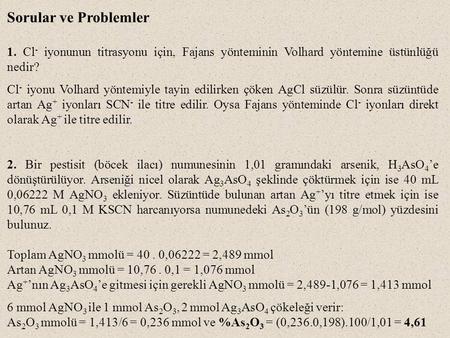 Sorular ve Problemler 1. Cl- iyonunun titrasyonu için, Fajans yönteminin Volhard yöntemine üstünlüğü nedir? Cl- iyonu Volhard yöntemiyle tayin edilirken.