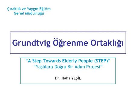 Grundtvig Öğrenme Ortaklığı “A Step Towards Elderly People (STEP)” “Yaşlılara Doğru Bir Adım Projesi” Dr. Halis YEŞİL Çıraklık ve Yaygın Eğitim Genel Müdürlüğü.