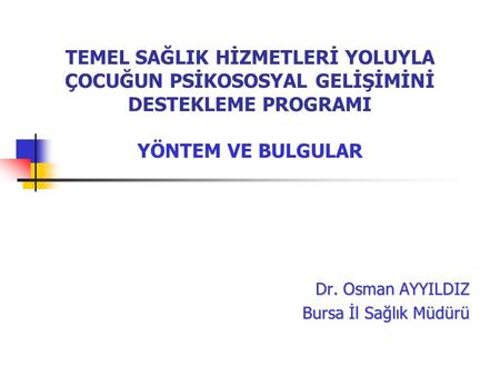 TEMEL SAĞLIK HİZMETLERİ YOLUYLA ÇOCUĞUN PSİKOSOSYAL GELİŞİMİNİ DESTEKLEME PROGRAMI YÖNTEM VE BULGULAR Dr. Osman AYYILDIZ Bursa İl Sağlık Müdürü.