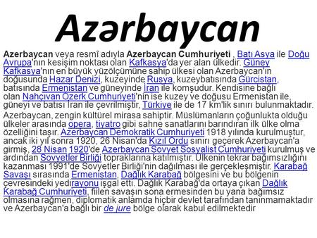 Azərbaycan Azerbaycan veya resmî adıyla Azerbaycan Cumhuriyeti, Batı Asya ile Doğu Avrupa'nın kesişim noktası olan Kafkasya'da yer alan ülkedir. Güney.