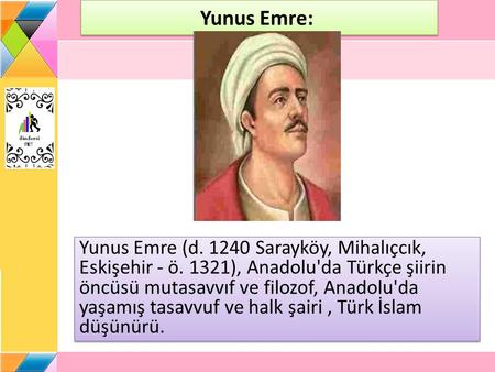 Yunus Emre:  Yunus Emre (d. 1240 Sarayköy, Mihalıçcık, Eskişehir - ö. 1321), Anadolu'da Türkçe şiirin öncüsü mutasavvıf ve filozof, Anadolu'da yaşamış.