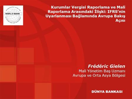 Frédéric Gielen Mali Yönetim Baş Uzmanı Avrupa ve Orta Asya Bölgesi DÜNYA BANKASI Kurumlar Vergisi Raporlama ve Mali Raporlama Arasındaki İlişki: IFRS’nin.
