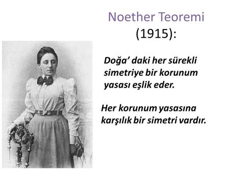 Noether Teoremi (1915): Doğa’ daki her sürekli simetriye bir korunum yasası eşlik eder. Her korunum yasasına karşılık bir simetri vardır.