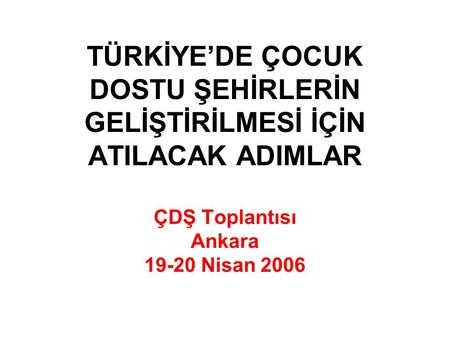 TÜRKİYE’DE ÇOCUK DOSTU ŞEHİRLERİN GELİŞTİRİLMESİ İÇİN ATILACAK ADIMLAR ÇDŞ Toplantısı Ankara 19-20 Nisan 2006.