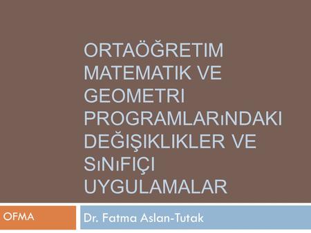 Ortaöğretim Matematik ve Geometri Programlarındaki Değişiklikler ve Sınıfiçi Uygulamalar OFMA Dr. Fatma Aslan-Tutak.