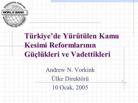 Türkiye’de Yürütülen Kamu Kesimi Reformlarının Güçlükleri ve Vadettikleri Andrew N. Vorkink Ülke Direktörü 10 Ocak, 2005.