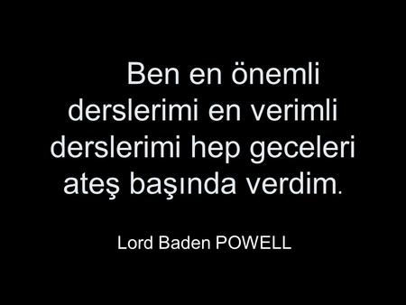 Ben en önemli derslerimi en verimli derslerimi hep geceleri ateş başında verdim. Lord Baden POWELL.