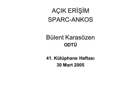AÇIK ERİŞİM SPARC-ANKOS Bülent Karasözen ODTÜ 41. Kütüphane Haftası 30 Mart 2005.