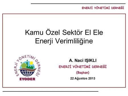 ENERJİ YÖNETİMİ DERNEĞİ A. Naci IŞIKLI ENERJİ YÖNETİMİ DERNEĞİ (Başkan) 22 Ağustos 2013 Kamu Özel Sektör El Ele Enerji Verimliliğine.