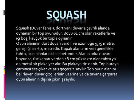 SQUASH Squash (Duvar Tenisi), dört yanı duvarla çevrili alanda oynanan bir top oyunudur. Boyu 61 cm olan raketlerle ve içi boş, kauçuk bir topla oynanır.