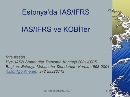 (c) Rita Ilisson Dec. 20051 Estonya’da IAS/IFRS IAS/IFRS ve KOBİ’ler Rita Ilisson Üye, IASB Standartlar Danışma Konseyi 2001-2005 Başkan, Estonya Muhasebe.