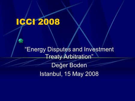ICCI 2008 “Energy Disputes and Investment Treaty Arbitration” Değer Boden Istanbul, 15 May 2008.