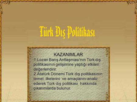 KAZANIMLAR 1.Lozan Barış Antlaşması'nın Türk dış politikasının gelişimine yaptığı etkileri değerlendirir. 2.Atatürk Dönemi Türk dış politikasının temel.