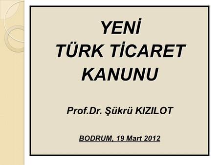 YENİ TÜRK TİCARET KANUNU Prof.Dr. Şükrü KIZILOT BODRUM, 19 Mart 2012.