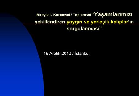 Bireysel / Kurumsal / Toplumsal “ Yaşamlarımızı şekillendiren yaygın ve yerleşik kalıplar’ın sorgulanması” 19 Aralık 2012 / İstanbul.