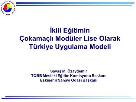 İkili Eğitimin Çokamaçlı Modüler Lise Olarak Türkiye Uygulama Modeli Savaş M. Özaydemir TOBB Mesleki Eğitim Komisyonu Başkanı Eskişehir Sanayi Odası Başkanı.