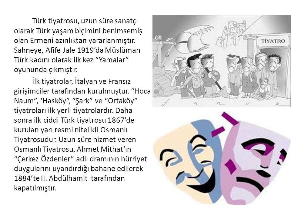 Türk tiyatrosu, uzun süre sanatçı olarak Türk yaşam biçimini benimsemiş olan Ermeni azınlıktan yararlanmıştır. Sahneye, Afife Jale 1919’da Müslüman Türk kadını olarak ilk kez Yamalar oyununda çıkmıştır.