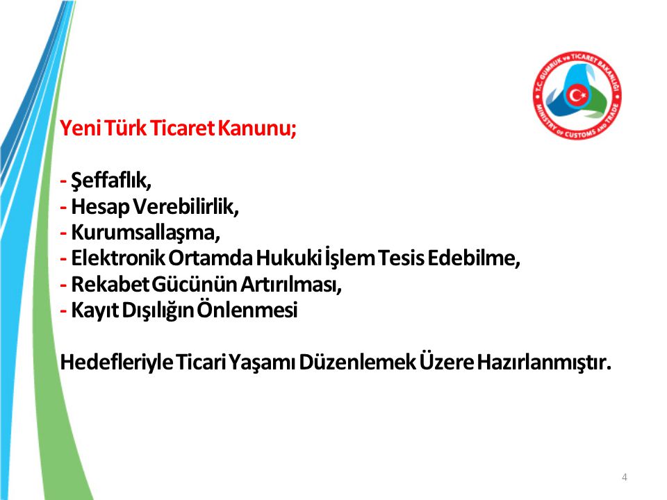 Yeni Türk Ticaret Kanunu; - Şeffaflık, - Hesap Verebilirlik, - Kurumsallaşma, - Elektronik Ortamda Hukuki İşlem Tesis Edebilme, - Rekabet Gücünün Artırılması, - Kayıt Dışılığın Önlenmesi Hedefleriyle Ticari Yaşamı Düzenlemek Üzere Hazırlanmıştır.