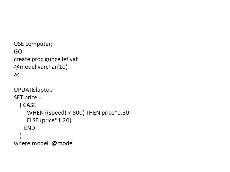 USE computer; GO create proc varchar(10) as UPDATE laptop SET price = ( CASE WHEN ((speed) < 500) THEN price*0.80 ELSE (price*1.20) END ) where