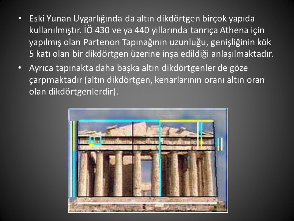 Eski Yunan Uygarlığında da altın dikdörtgen birçok yapıda kullanılmıştır. İÖ 430 ve ya 440 yıllarında tanrıça Athena için yapılmış olan Partenon Tapınağının uzunluğu, genişliğinin kök 5 katı olan bir dikdörtgen üzerine inşa edildiği anlaşılmaktadır.