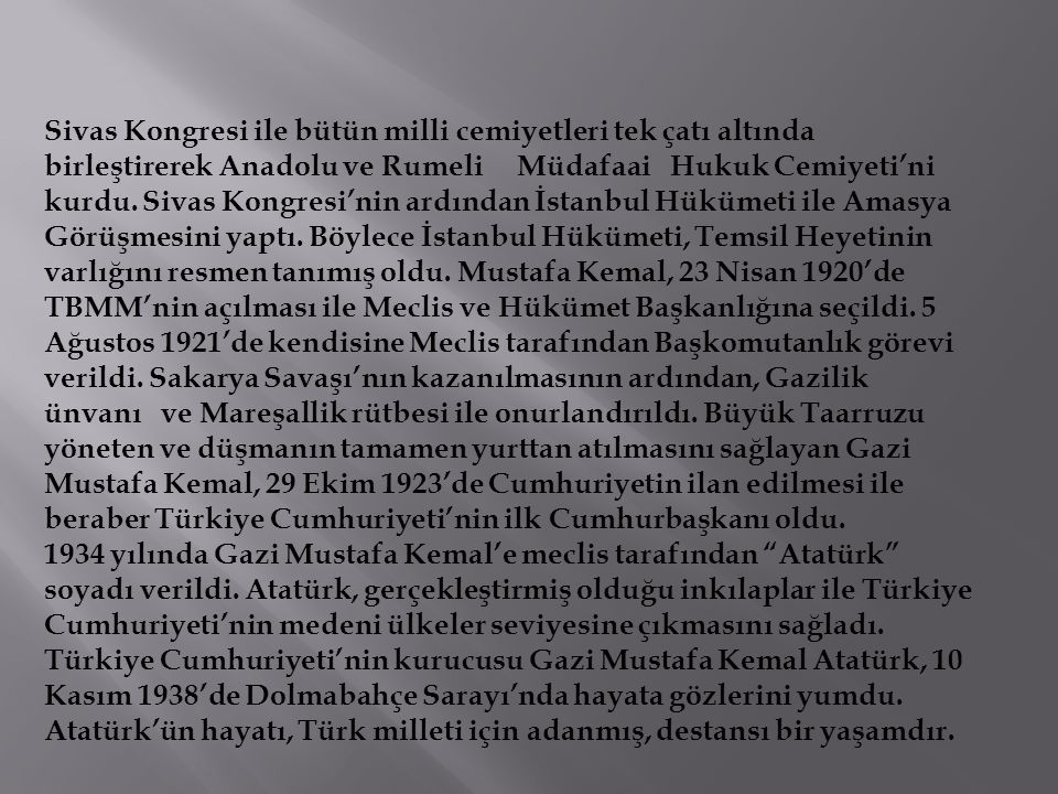Sivas Kongresi ile bütün milli cemiyetleri tek çatı altında birleştirerek Anadolu ve Rumeli Müdafaai Hukuk Cemiyeti’ni kurdu. Sivas Kongresi’nin ardından İstanbul Hükümeti ile Amasya Görüşmesini yaptı. Böylece İstanbul Hükümeti, Temsil Heyetinin varlığını resmen tanımış oldu. Mustafa Kemal, 23 Nisan 1920’de TBMM’nin açılması ile Meclis ve Hükümet Başkanlığına seçildi. 5 Ağustos 1921’de kendisine Meclis tarafından Başkomutanlık görevi verildi. Sakarya Savaşı’nın kazanılmasının ardından, Gazilik ünvanı ve Mareşallik rütbesi ile onurlandırıldı. Büyük Taarruzu yöneten ve düşmanın tamamen yurttan atılmasını sağlayan Gazi Mustafa Kemal, 29 Ekim 1923’de Cumhuriyetin ilan edilmesi ile beraber Türkiye Cumhuriyeti’nin ilk Cumhurbaşkanı oldu.
