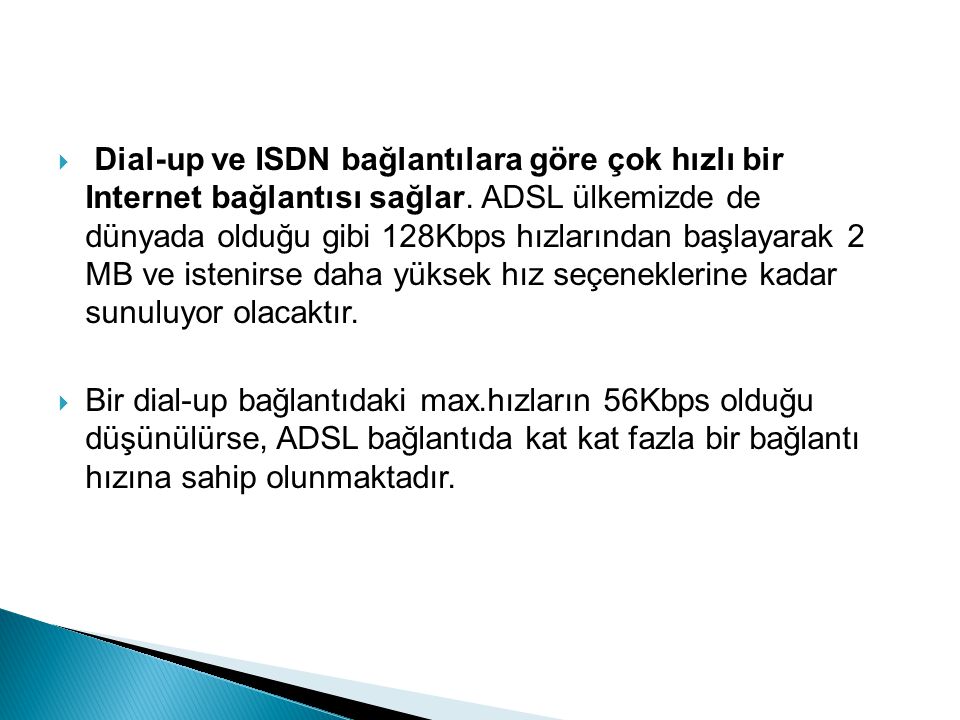 Dial-up ve ISDN bağlantılara göre çok hızlı bir Internet bağlantısı sağlar. ADSL ülkemizde de dünyada olduğu gibi 128Kbps hızlarından başlayarak 2 MB ve istenirse daha yüksek hız seçeneklerine kadar sunuluyor olacaktır.