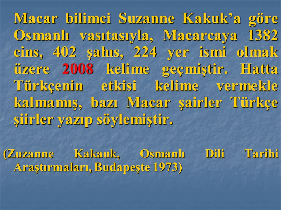Macar bilimci Suzanne Kakuk’a göre Osmanlı vasıtasıyla, Macarcaya 1382 cins, 402 şahıs, 224 yer ismi olmak üzere 2008 kelime geçmiştir. Hatta Türkçenin etkisi kelime vermekle kalmamış, bazı Macar şairler Türkçe şiirler yazıp söylemiştir.