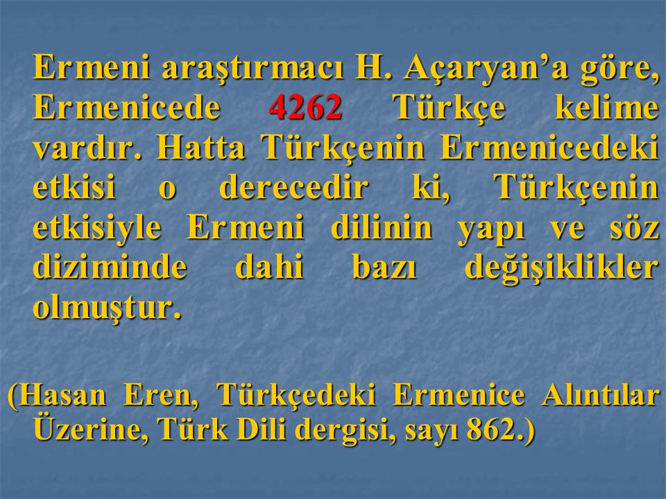 Ermeni araştırmacı H. Açaryan’a göre, Ermenicede 4262 Türkçe kelime vardır. Hatta Türkçenin Ermenicedeki etkisi o derecedir ki, Türkçenin etkisiyle Ermeni dilinin yapı ve söz diziminde dahi bazı değişiklikler olmuştur.